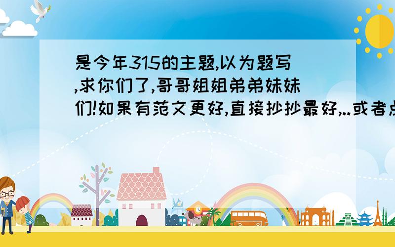 是今年315的主题,以为题写,求你们了,哥哥姐姐弟弟妹妹们!如果有范文更好,直接抄抄最好,..或者点播点拨..最好是范文..