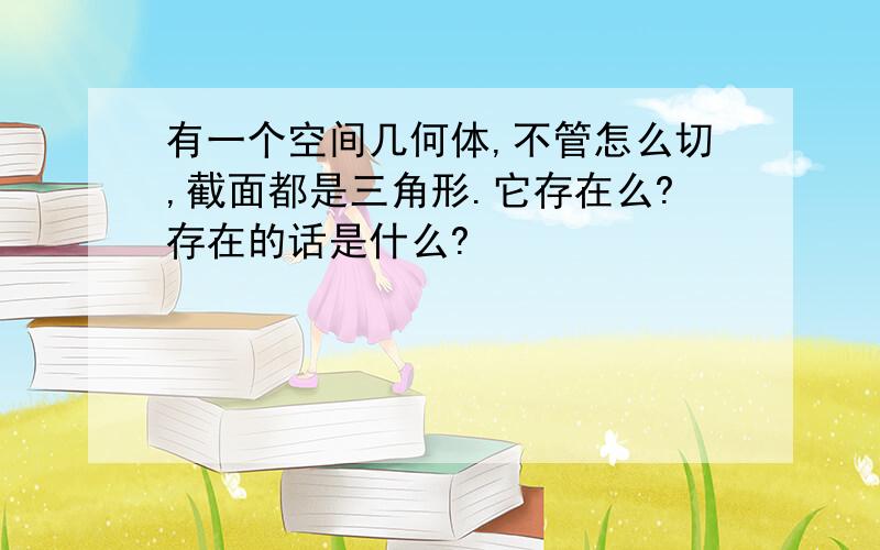 有一个空间几何体,不管怎么切,截面都是三角形.它存在么?存在的话是什么?