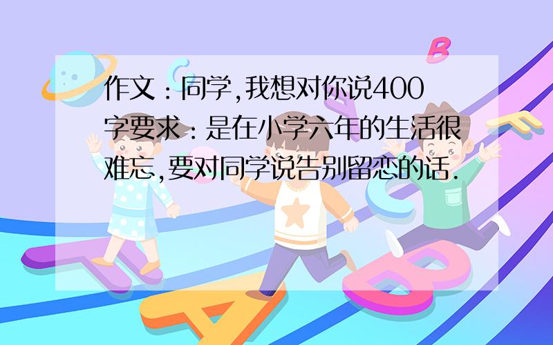 作文：同学,我想对你说400字要求：是在小学六年的生活很难忘,要对同学说告别留恋的话.