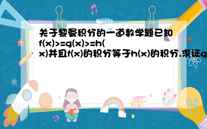 关于黎曼积分的一道数学题已知f(x)>=g(x)>=h(x)并且f(x)的积分等于h(x)的积分.求证g(x)是可积的并且g(x)的积分等于f(x)的积分等于h(x)的积分.