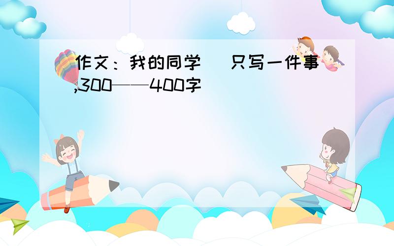 作文：我的同学 （只写一件事,300——400字）