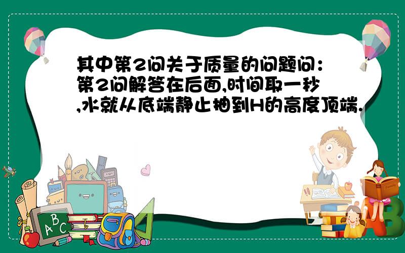 其中第2问关于质量的问题问：第2问解答在后面,时间取一秒,水就从底端静止抽到H的高度顶端.        1：难道可以不用看管道中间的其他水?我感觉是一种类似,但是具体是怎么解释?        2：另