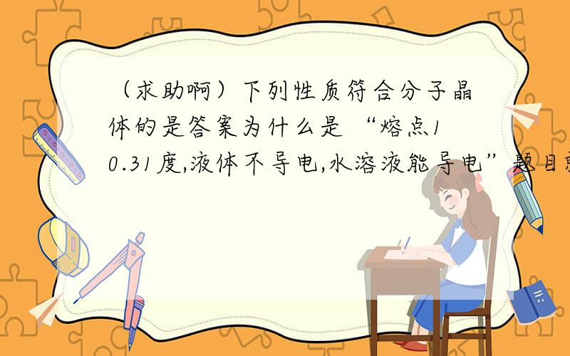 （求助啊）下列性质符合分子晶体的是答案为什么是 “熔点10.31度,液体不导电,水溶液能导电”题目就是这样,怪怪的.不是只有一部分的分子晶体的水溶液能导电吗,答案说的太绝对了.还有 液