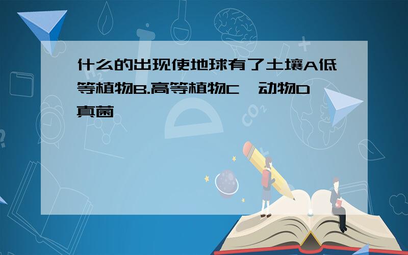 什么的出现使地球有了土壤A低等植物B.高等植物C,动物D真菌