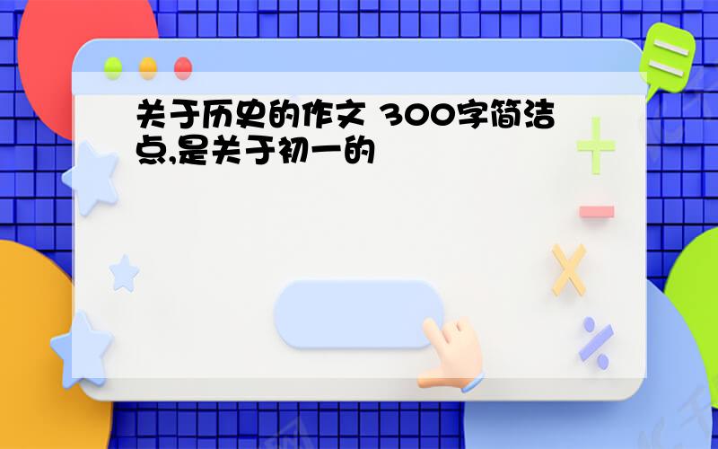 关于历史的作文 300字简洁点,是关于初一的