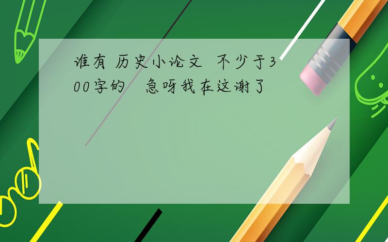 谁有 历史小论文  不少于300字的   急呀我在这谢了