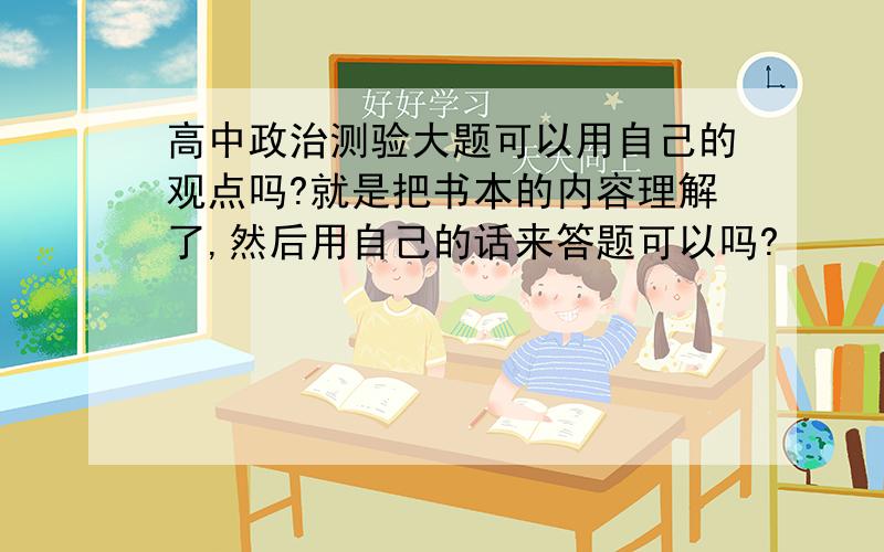 高中政治测验大题可以用自己的观点吗?就是把书本的内容理解了,然后用自己的话来答题可以吗?