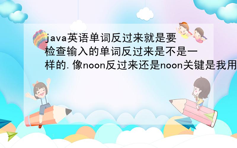 java英语单词反过来就是要检查输入的单词反过来是不是一样的.像noon反过来还是noon关键是我用什么方法把单词反过来呢再跟输入的单词比较呢?不用整个class都写.