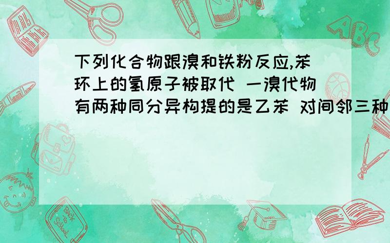 下列化合物跟溴和铁粉反应,苯环上的氢原子被取代 一溴代物有两种同分异构提的是乙苯 对间邻三种甲苯