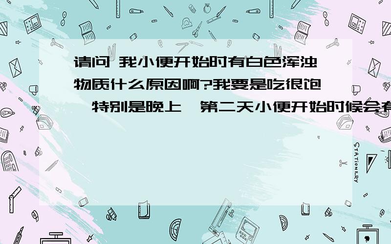 请问 我小便开始时有白色浑浊物质什么原因啊?我要是吃很饱,特别是晚上,第二天小便开始时候会有白色浑浊的东西,有时候睾丸和阴囊会有一点点痛头晕体虚,还有小肚子下面会有刺痛感,去医