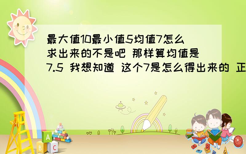 最大值10最小值5均值7怎么求出来的不是吧 那样算均值是7.5 我想知道 这个7是怎么得出来的 正确均值是7