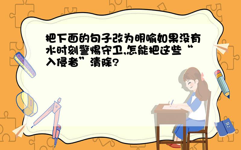 把下面的句子改为明喻如果没有水时刻警惕守卫,怎能把这些“入侵者”清除?