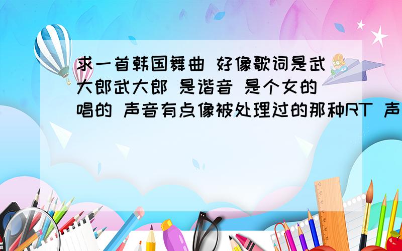 求一首韩国舞曲 好像歌词是武大郎武大郎 是谐音 是个女的唱的 声音有点像被处理过的那种RT 声音就像是 很细 很童声的那种