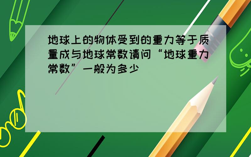 地球上的物体受到的重力等于质量成与地球常数请问“地球重力常数”一般为多少