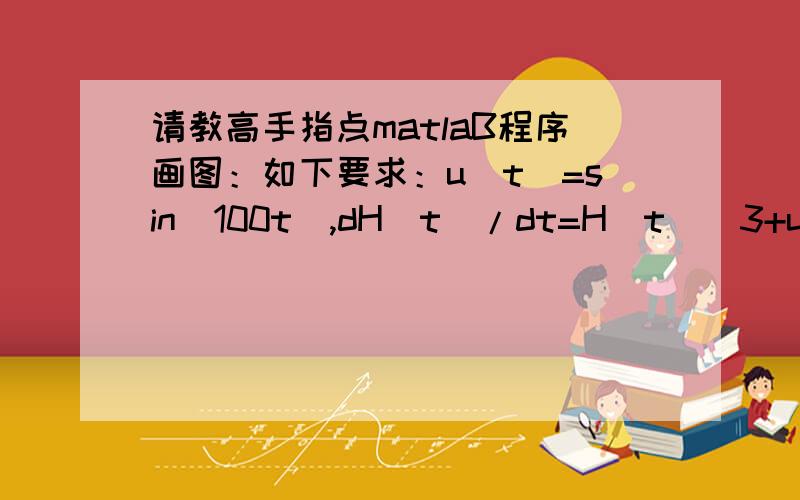 请教高手指点matlaB程序画图：如下要求：u(t)=sin(100t),dH(t)/dt=H(t)^3+u(t)H(t)^2-H(t)+u(t)要求用matlaB程序解此微分方程,并画出H(t)曲线.其中H(t)^3表示H(t)的三次方,先谢过大侠