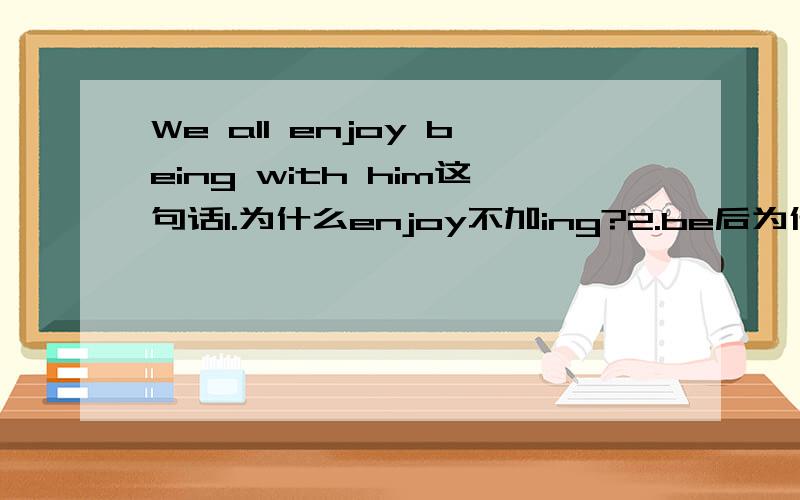 We all enjoy being with him这句话1.为什么enjoy不加ing?2.be后为什么加ing?