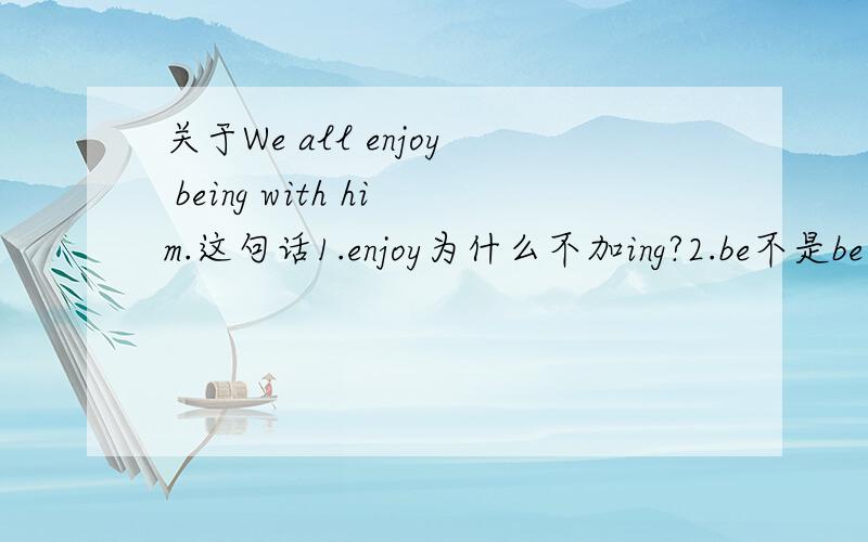 关于We all enjoy being with him.这句话1.enjoy为什么不加ing?2.be不是be动词吗,为什么加ing?3.在这儿“with”属于什么用法?