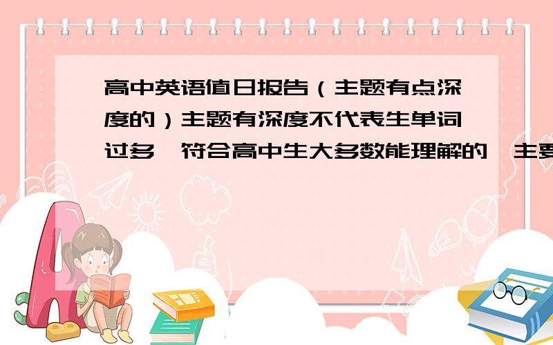 高中英语值日报告（主题有点深度的）主题有深度不代表生单词过多,符合高中生大多数能理解的,主要是观点新颖一点,或者关于某个领域的（如：偶像,书籍）,其他的都可以考虑,因为值日报