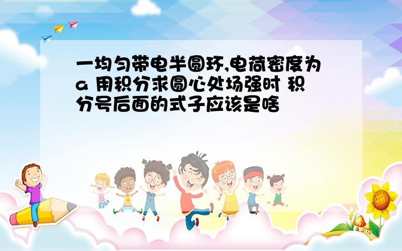 一均匀带电半圆环,电荷密度为a 用积分求圆心处场强时 积分号后面的式子应该是啥