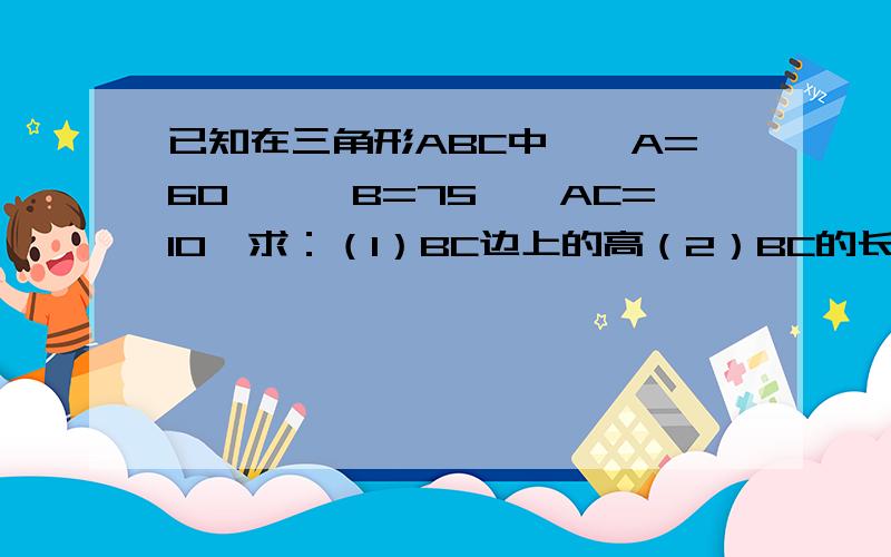 已知在三角形ABC中,∠A=60°,∠B=75°,AC=10,求：（1）BC边上的高（2）BC的长