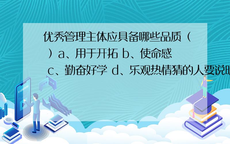 优秀管理主体应具备哪些品质（ ）a、用于开拓 b、使命感 c、勤奋好学 d、乐观热情猜的人要说明自己是猜的