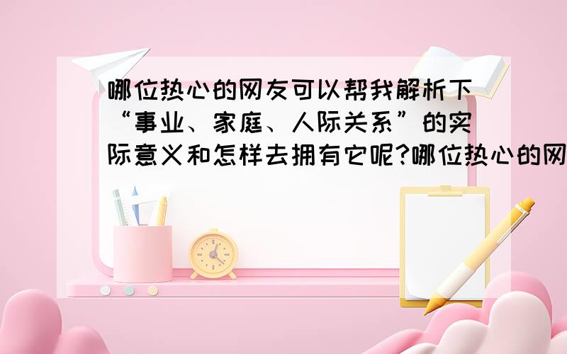 哪位热心的网友可以帮我解析下“事业、家庭、人际关系”的实际意义和怎样去拥有它呢?哪位热心的网友可以帮我解析下“事业、家庭、人际关系”的实际意义和怎样去实现它拥有它呢?我