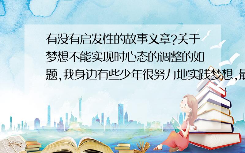 有没有启发性的故事文章?关于梦想不能实现时心态的调整的如题,我身边有些少年很努力地实践梦想,最后因为身体条件不达标而完不成,我看他难过不知道怎么开导他,谁看过什么文章的给我