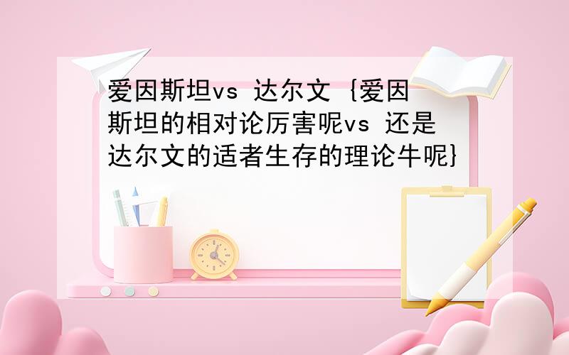 爱因斯坦vs 达尔文 {爱因斯坦的相对论厉害呢vs 还是达尔文的适者生存的理论牛呢}