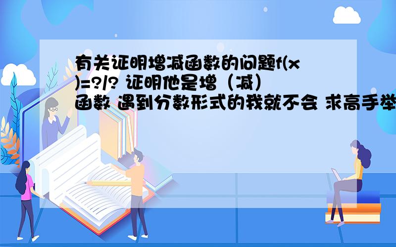 有关证明增减函数的问题f(x)=?/? 证明他是增（减）函数 遇到分数形式的我就不会 求高手举个简单例子 详细解答