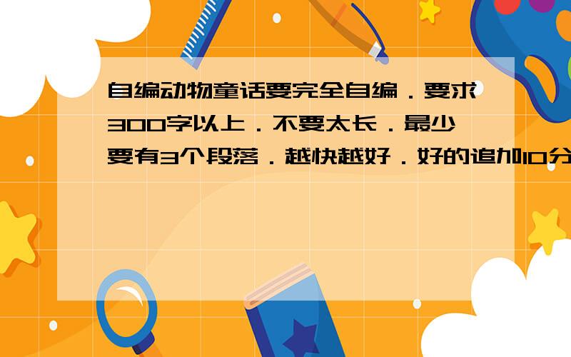 自编动物童话要完全自编．要求300字以上．不要太长．最少要有3个段落．越快越好．好的追加10分必须2种以上.第一段为开头.中间内容.最后一段结尾