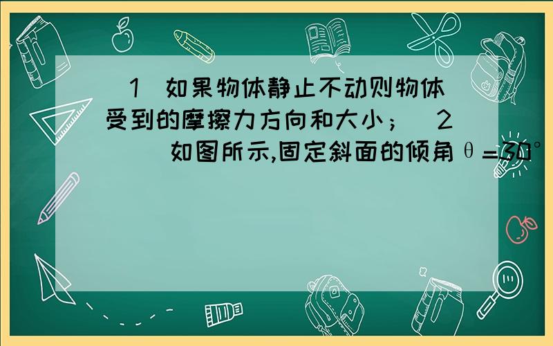 （1）如果物体静止不动则物体受到的摩擦力方向和大小；（2）   如图所示,固定斜面的倾角θ=30°在斜面放着一重为100N的物体.求：（1）如果物体静止不动则物体受到的摩擦力方向和大小；（