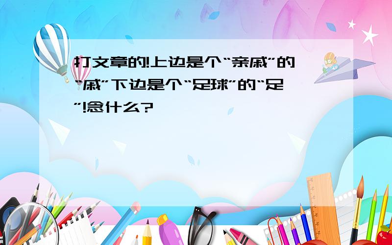 打文章的!上边是个“亲戚”的“戚”下边是个“足球”的“足”!念什么?