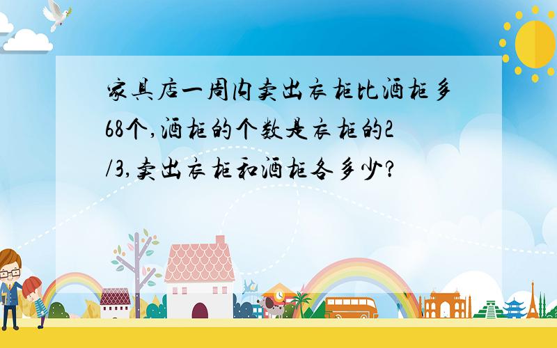 家具店一周内卖出衣柜比酒柜多68个,酒柜的个数是衣柜的2/3,卖出衣柜和酒柜各多少?