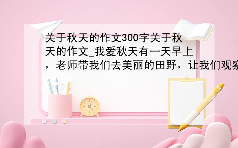 关于秋天的作文300字关于秋天的作文_我爱秋天有一天早上，老师带我们去美丽的田野，让我们观察秋天的美丽景物，一出校门，只见一排排柳树非常茁壮，旁边的花儿、草儿好像在和柳树谈