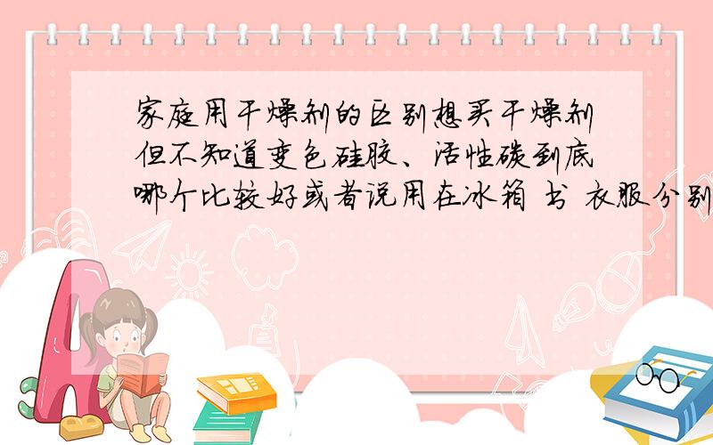 家庭用干燥剂的区别想买干燥剂但不知道变色硅胶、活性碳到底哪个比较好或者说用在冰箱 书 衣服分别用那个比较好