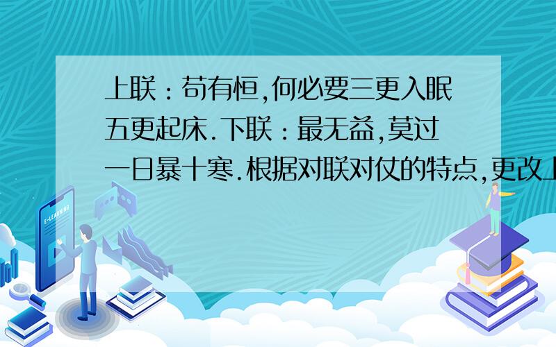 上联：苟有恒,何必要三更入眠五更起床.下联：最无益,莫过一日暴十寒.根据对联对仗的特点,更改上联.