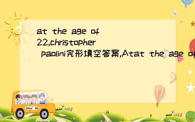 at the age of 22,christopher paolini完形填空答案,Atat the age of 22,christopher paolini完形填空答案,At the age of 22,Christopher Paolini has written two 500-page books.Christopher __1__ Eragon in 2003,about a boy named Eragon and his drag