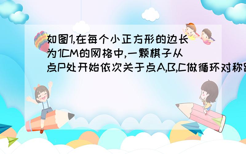 如图1,在每个小正方形的边长为1CM的网格中,一颗棋子从点P处开始依次关于点A,B,C做循环对称跳动,即第一次跳到点P关于点A的对称点M处,接着跳到点M关于点B的对称点N出,第三次再跳到点N关于C