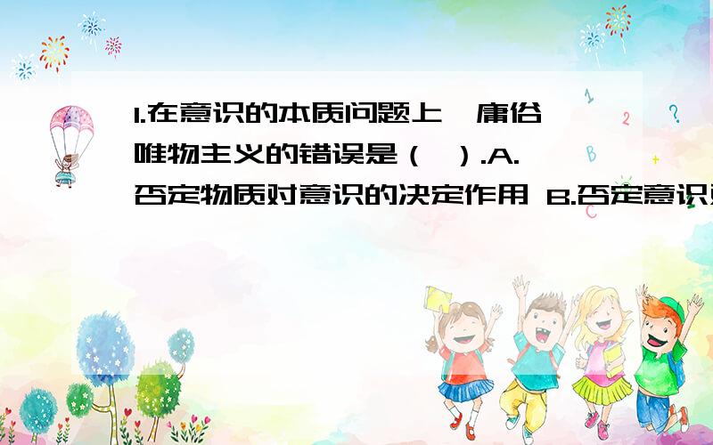 1.在意识的本质问题上,庸俗唯物主义的错误是（ ）.A.否定物质对意识的决定作用 B.否定意识对物质的依