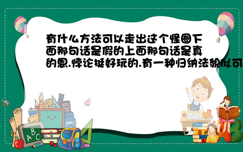 有什么方法可以走出这个怪圈下面那句话是假的上面那句话是真的恩.悖论挺好玩的.有一种归纳法貌似可以解决.但是2句话级别都高于其他那句,所以产生了循环.呵呵 就把最佳答案给最先回答