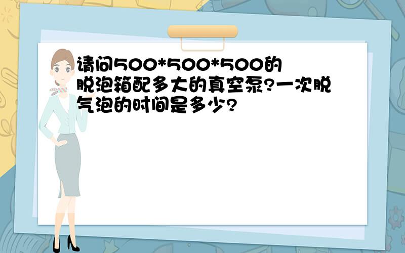 请问500*500*500的脱泡箱配多大的真空泵?一次脱气泡的时间是多少?