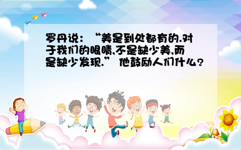 罗丹说：“美是到处都有的.对于我们的眼睛,不是缺少美,而是缺少发现.” 他鼓励人们什么?