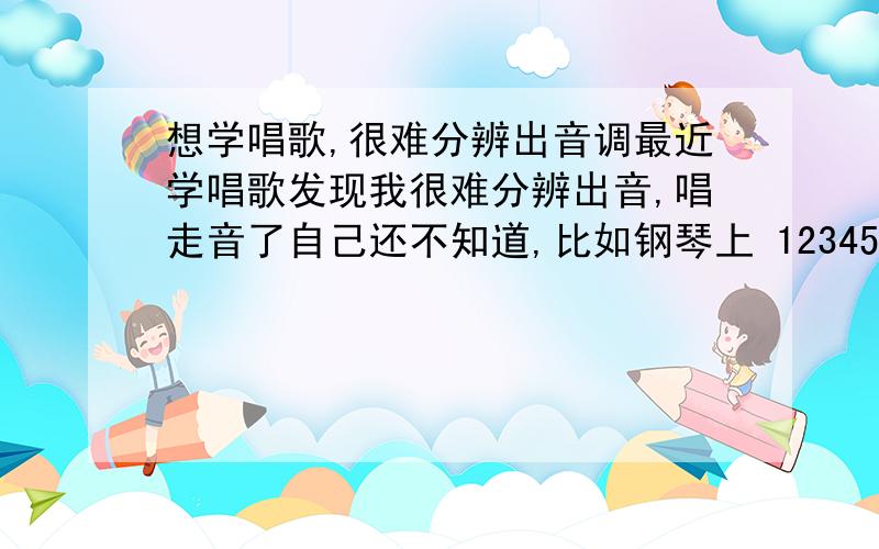 想学唱歌,很难分辨出音调最近学唱歌发现我很难分辨出音,唱走音了自己还不知道,比如钢琴上 1234567i ,连着弹能听出来.如果单独弹一个让我区分,就分不出来. 或者打乱了顺序弹也很难分辨.