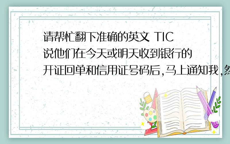 请帮忙翻下准确的英文 TIC说他们在今天或明天收到银行的开证回单和信用证号码后,马上通知我,然后我会告知你们.急