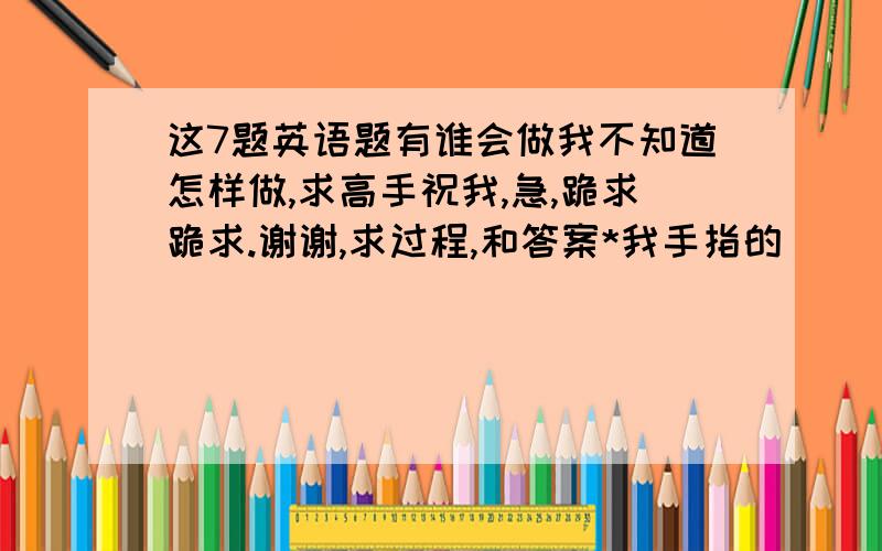 这7题英语题有谁会做我不知道怎样做,求高手祝我,急,跪求跪求.谢谢,求过程,和答案*我手指的