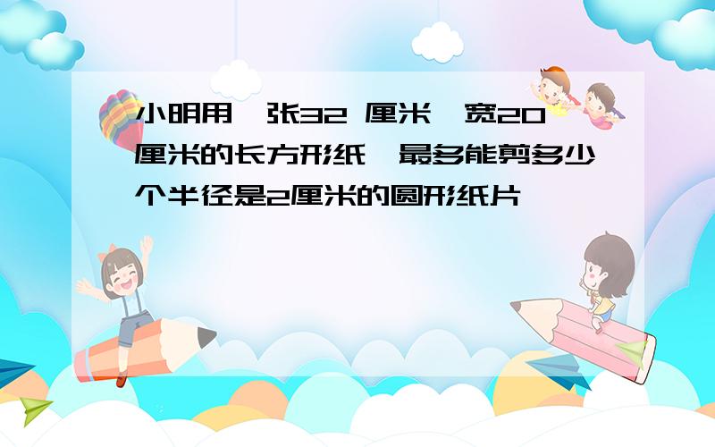 小明用一张32 厘米,宽20厘米的长方形纸,最多能剪多少个半径是2厘米的圆形纸片