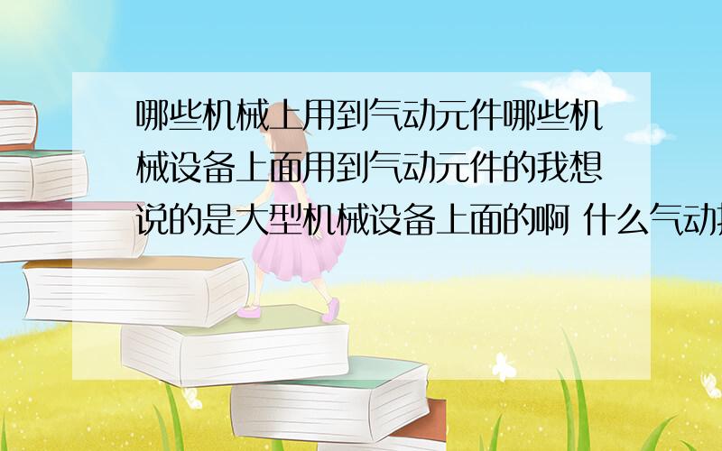 哪些机械上用到气动元件哪些机械设备上面用到气动元件的我想说的是大型机械设备上面的啊 什么气动扳手都是些小东西