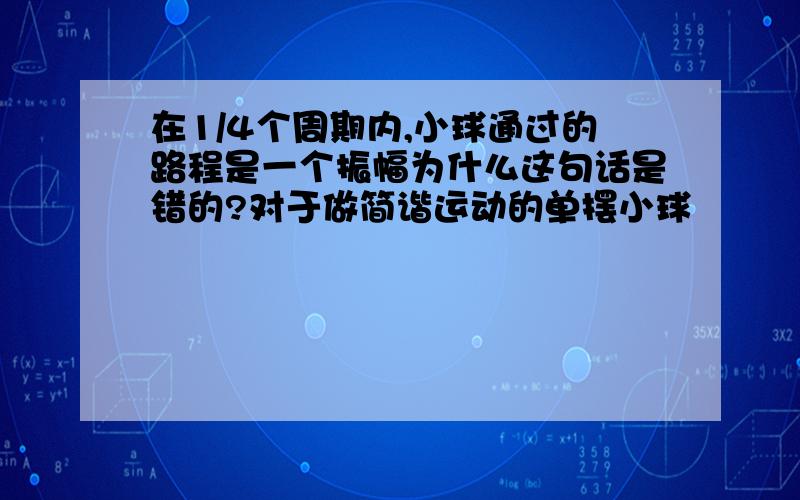 在1/4个周期内,小球通过的路程是一个振幅为什么这句话是错的?对于做简谐运动的单摆小球