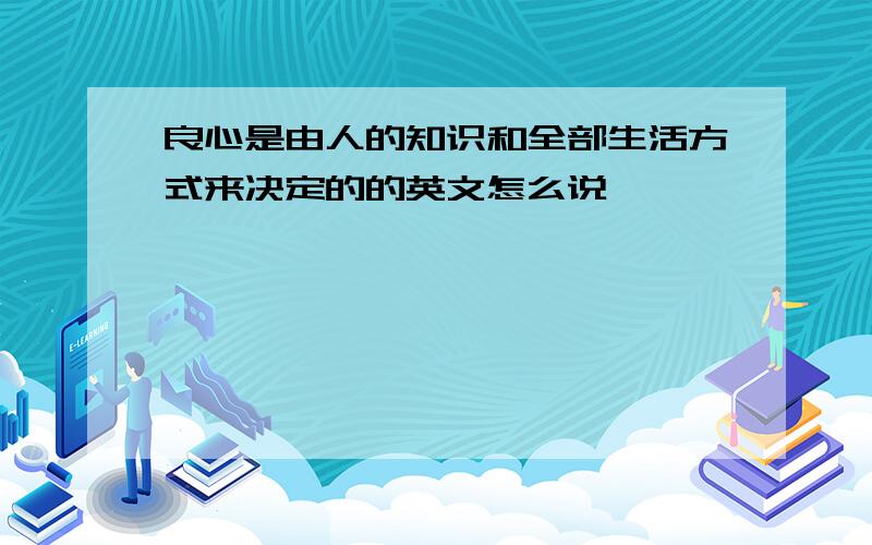 良心是由人的知识和全部生活方式来决定的的英文怎么说