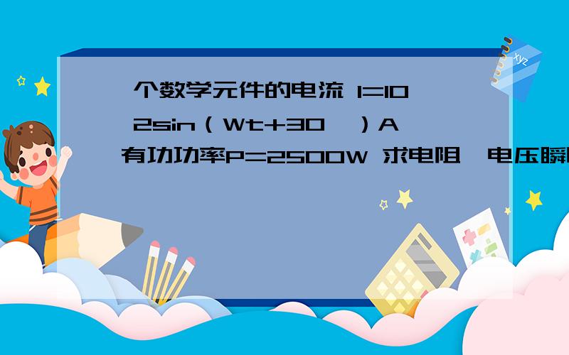 一个数学元件的电流 I=10√2sin（Wt+30°）A 有功功率P=2500W 求电阻、电压瞬时值